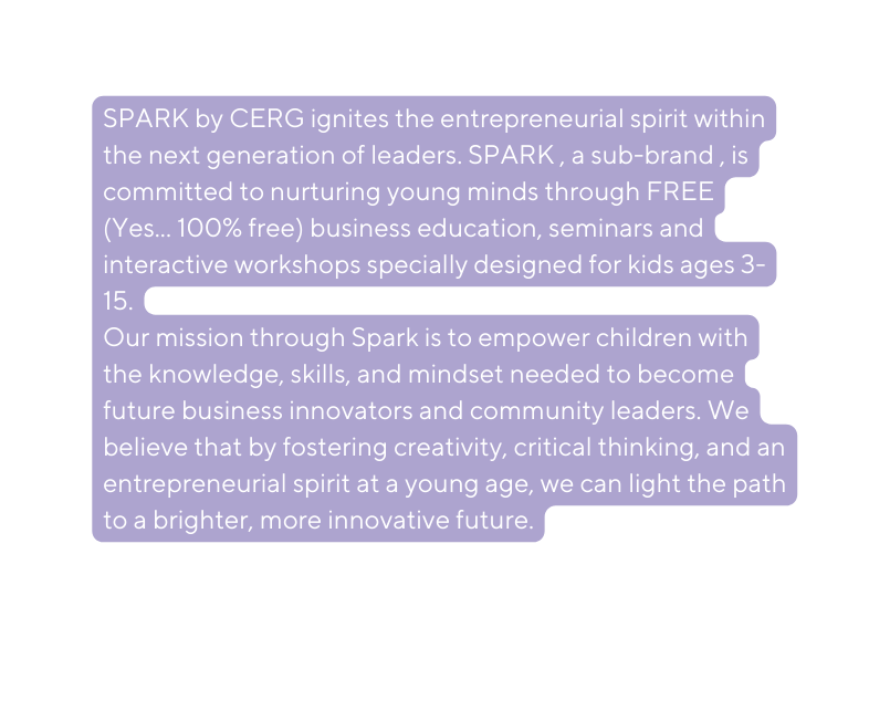 SPARK by CERG ignites the entrepreneurial spirit within the next generation of leaders SPARK a sub brand is committed to nurturing young minds through FREE Yes 100 free business education seminars and interactive workshops specially designed for kids ages 3 15 Our mission through Spark is to empower children with the knowledge skills and mindset needed to become future business innovators and community leaders We believe that by fostering creativity critical thinking and an entrepreneurial spirit at a young age we can light the path to a brighter more innovative future